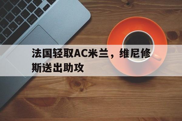 开云体育-关于法国轻取AC米兰，维尼修斯送出助攻的信息